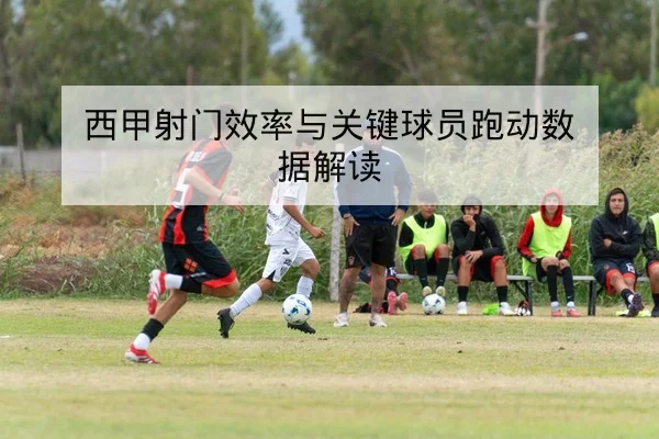 西甲射门效率与关键球员跑动数据解读