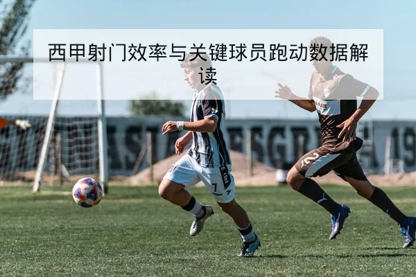 西甲射门效率与关键球员跑动数据解读