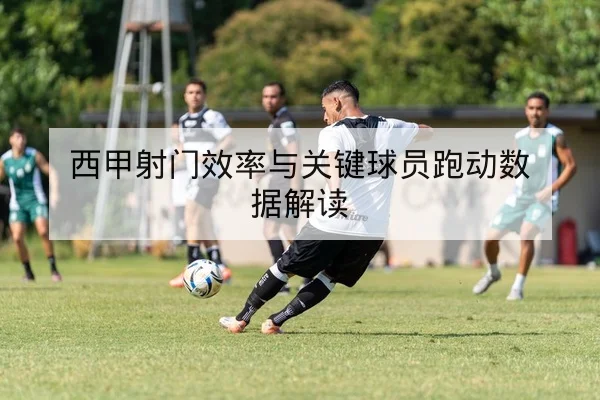 西甲射门效率与关键球员跑动数据解读